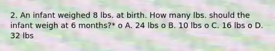 2. An infant weighed 8 lbs. at birth. How many lbs. should the infant weigh at 6 months?* o A. 24 lbs o B. 10 lbs o C. 16 lbs o D. 32 lbs