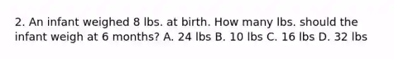 2. An infant weighed 8 lbs. at birth. How many lbs. should the infant weigh at 6 months? A. 24 lbs B. 10 lbs C. 16 lbs D. 32 lbs