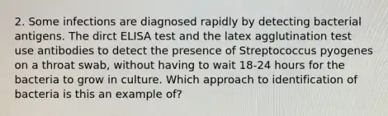 2. Some infections are diagnosed rapidly by detecting bacterial antigens. The dirct ELISA test and the latex agglutination test use antibodies to detect the presence of Streptococcus pyogenes on a throat swab, without having to wait 18-24 hours for the bacteria to grow in culture. Which approach to identification of bacteria is this an example of?