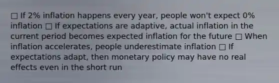 □ If 2% inflation happens every year, people won't expect 0% inflation □ If expectations are adaptive, actual inflation in the current period becomes expected inflation for the future □ When inflation accelerates, people underestimate inflation □ If expectations adapt, then monetary policy may have no real effects even in the short run