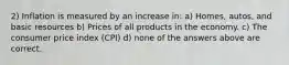 2) Inflation is measured by an increase in: a) Homes, autos, and basic resources b) Prices of all products in the economy. c) The consumer price index (CPI) d) none of the answers above are correct.