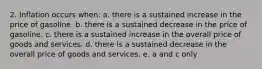 2. Inflation occurs when: a. there is a sustained increase in the price of gasoline. b. there is a sustained decrease in the price of gasoline. c. there is a sustained increase in the overall price of goods and services. d. there is a sustained decrease in the overall price of goods and services. e. a and c only