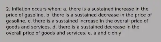 2. Inflation occurs when: a. there is a sustained increase in the price of gasoline. b. there is a sustained decrease in the price of gasoline. c. there is a sustained increase in the overall price of goods and services. d. there is a sustained decrease in the overall price of goods and services. e. a and c only