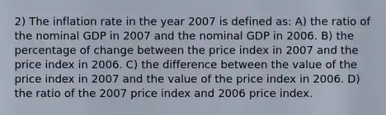 2) The inflation rate in the year 2007 is defined as: A) the ratio of the nominal GDP in 2007 and the nominal GDP in 2006. B) the percentage of change between the price index in 2007 and the price index in 2006. C) the difference between the value of the price index in 2007 and the value of the price index in 2006. D) the ratio of the 2007 price index and 2006 price index.