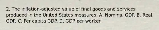 2. The inflation-adjusted value of final goods and services produced in the United States measures: A. Nominal GDP. B. Real GDP. C. Per capita GDP. D. GDP per worker.