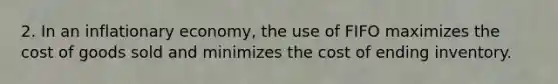 2. In an inflationary economy, the use of FIFO maximizes the cost of goods sold and minimizes the cost of ending inventory.