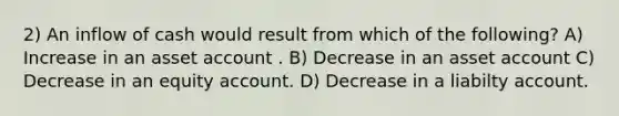 2) An inflow of cash would result from which of the following? A) Increase in an asset account . B) Decrease in an asset account C) Decrease in an equity account. D) Decrease in a liabilty account.