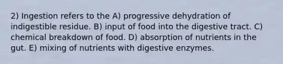 2) Ingestion refers to the A) progressive dehydration of indigestible residue. B) input of food into the digestive tract. C) chemical breakdown of food. D) absorption of nutrients in the gut. E) mixing of nutrients with digestive enzymes.