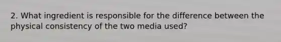 2. What ingredient is responsible for the difference between the physical consistency of the two media used?