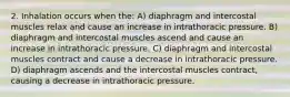 2. Inhalation occurs when the: A) diaphragm and intercostal muscles relax and cause an increase in intrathoracic pressure. B) diaphragm and intercostal muscles ascend and cause an increase in intrathoracic pressure. C) diaphragm and intercostal muscles contract and cause a decrease in intrathoracic pressure. D) diaphragm ascends and the intercostal muscles contract, causing a decrease in intrathoracic pressure.