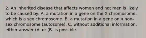 2. An inherited disease that affects women and not men is likely to be caused by: A. a mutation in a gene on the X chromosome, which is a sex chromosome. B. a mutation in a gene on a non-sex chromosome (autosome). C. without additional information, either answer (A. or (B. is possible.