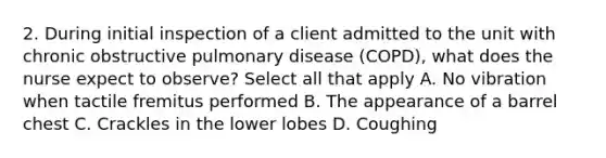 2. During initial inspection of a client admitted to the unit with chronic obstructive pulmonary disease (COPD), what does the nurse expect to observe? Select all that apply A. No vibration when tactile fremitus performed B. The appearance of a barrel chest C. Crackles in the lower lobes D. Coughing