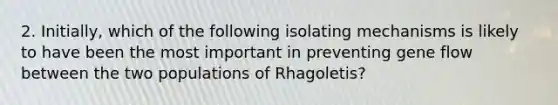 2. Initially, which of the following isolating mechanisms is likely to have been the most important in preventing gene flow between the two populations of Rhagoletis?