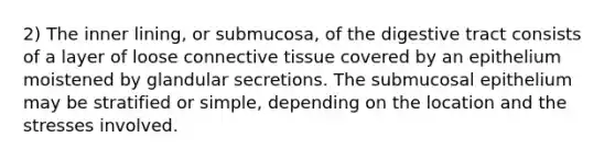 2) The inner lining, or submucosa, of the digestive tract consists of a layer of loose <a href='https://www.questionai.com/knowledge/kYDr0DHyc8-connective-tissue' class='anchor-knowledge'>connective tissue</a> covered by an epithelium moistened by glandular secretions. The submucosal epithelium may be stratified or simple, depending on the location and the stresses involved.