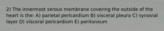 2) The innermost serous membrane covering the outside of the heart is the: A) parietal pericardium B) visceral pleura C) synovial layer D) visceral pericardium E) peritoneum