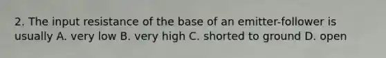2. The input resistance of the base of an emitter-follower is usually A. very low B. very high C. shorted to ground D. open