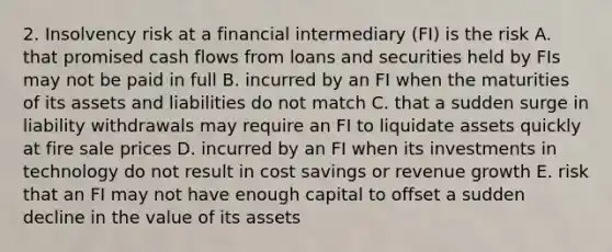 2. Insolvency risk at a financial intermediary (FI) is the risk A. that promised cash flows from loans and securities held by FIs may not be paid in full B. incurred by an FI when the maturities of its assets and liabilities do not match C. that a sudden surge in liability withdrawals may require an FI to liquidate assets quickly at fire sale prices D. incurred by an FI when its investments in technology do not result in cost savings or revenue growth E. risk that an FI may not have enough capital to offset a sudden decline in the value of its assets