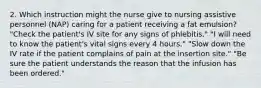 2. Which instruction might the nurse give to nursing assistive personnel (NAP) caring for a patient receiving a fat emulsion? "Check the patient's IV site for any signs of phlebitis." "I will need to know the patient's vital signs every 4 hours." "Slow down the IV rate if the patient complains of pain at the insertion site." "Be sure the patient understands the reason that the infusion has been ordered."