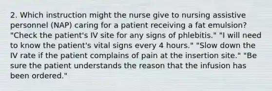 2. Which instruction might the nurse give to nursing assistive personnel (NAP) caring for a patient receiving a fat emulsion? "Check the patient's IV site for any signs of phlebitis." "I will need to know the patient's vital signs every 4 hours." "Slow down the IV rate if the patient complains of pain at the insertion site." "Be sure the patient understands the reason that the infusion has been ordered."