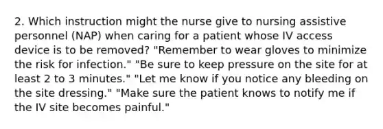 2. Which instruction might the nurse give to nursing assistive personnel (NAP) when caring for a patient whose IV access device is to be removed? "Remember to wear gloves to minimize the risk for infection." "Be sure to keep pressure on the site for at least 2 to 3 minutes." "Let me know if you notice any bleeding on the site dressing." "Make sure the patient knows to notify me if the IV site becomes painful."