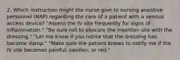 2. Which instruction might the nurse give to nursing assistive personnel (NAP) regarding the care of a patient with a venous access device? "Assess the IV site frequently for signs of inflammation." "Be sure not to obscure the insertion site with the dressing." "Let me know if you notice that the dressing has become damp." "Make sure the patient knows to notify me if the IV site becomes painful, swollen, or red."