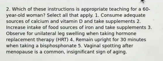 2. Which of these instructions is appropriate teaching for a 60-year-old woman? Select all that apply. 1. Consume adequate sources of calcium and vitamin D and take supplements 2. Increase intake of food sources of iron and take supplements 3. Observe for unilateral leg swelling when taking hormone replacement therapy (HRT) 4. Remain upright for 30 minutes when taking a bisphosphonate 5. Vaginal spotting after menopause is a common, insignificant sign of aging.