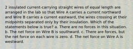 2 insulated current-carrying straight wires of equal length are arranged in the lab so that Wire A carries a current northward and Wire B carries a current eastward, the wires crossing at their midpoints separated only by their insulation. Which of the statements below is true? a. There are no forces in this situation. b. The net force on Wire B is southward. c. There are forces, but the net force on each wire is zero. d. The net force on Wire A is westward.