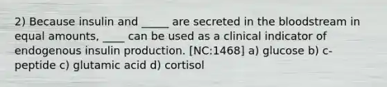 2) Because insulin and _____ are secreted in the bloodstream in equal amounts, ____ can be used as a clinical indicator of endogenous insulin production. [NC:1468] a) glucose b) c-peptide c) glutamic acid d) cortisol