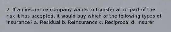 2. If an insurance company wants to transfer all or part of the risk it has accepted, it would buy which of the following types of insurance? a. Residual b. Reinsurance c. Reciprocal d. Insurer