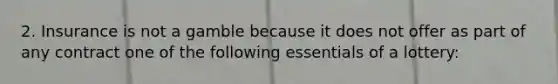 2. Insurance is not a gamble because it does not offer as part of any contract one of the following essentials of a lottery: