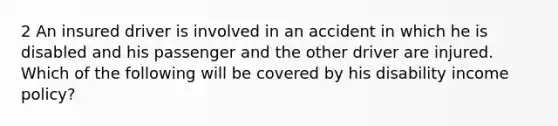 2 An insured driver is involved in an accident in which he is disabled and his passenger and the other driver are injured. Which of the following will be covered by his disability income policy?