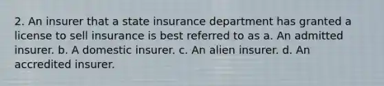 2. An insurer that a state insurance department has granted a license to sell insurance is best referred to as a. An admitted insurer. b. A domestic insurer. c. An alien insurer. d. An accredited insurer.