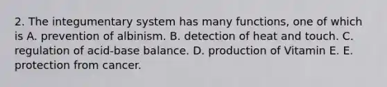 2. The integumentary system has many functions, one of which is A. prevention of albinism. B. detection of heat and touch. C. regulation of acid-base balance. D. production of Vitamin E. E. protection from cancer.