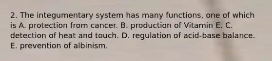 2. The integumentary system has many functions, one of which is A. protection from cancer. B. production of Vitamin E. C. detection of heat and touch. D. regulation of acid-base balance. E. prevention of albinism.