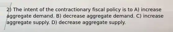 2) The intent of the contractionary fiscal policy is to A) increase aggregate demand. B) decrease aggregate demand. C) increase aggregate supply. D) decrease aggregate supply.