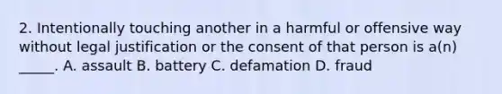 2. Intentionally touching another in a harmful or offensive way without legal justification or the consent of that person is a(n) _____. A. assault B. battery C. defamation D. fraud