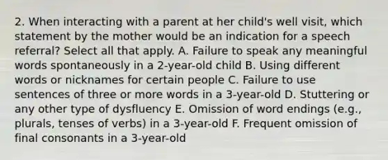 2. When interacting with a parent at her child's well visit, which statement by the mother would be an indication for a speech referral? Select all that apply. A. Failure to speak any meaningful words spontaneously in a 2-year-old child B. Using different words or nicknames for certain people C. Failure to use sentences of three or more words in a 3-year-old D. Stuttering or any other type of dysfluency E. Omission of word endings (e.g., plurals, tenses of verbs) in a 3-year-old F. Frequent omission of final consonants in a 3-year-old