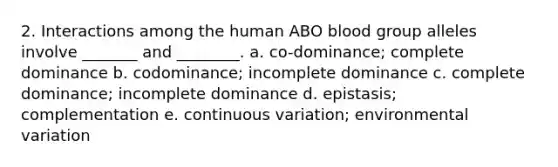 2. Interactions among the human ABO blood group alleles involve _______ and ________. a. co-dominance; complete dominance b. codominance; incomplete dominance c. complete dominance; incomplete dominance d. epistasis; complementation e. continuous variation; environmental variation