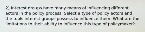 2) Interest groups have many means of influencing different actors in the policy process. Select a type of policy actors and the tools interest groups possess to influence them. What are the limitations to their ability to influence this type of policymaker?