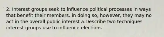 2. Interest groups seek to influence political processes in ways that benefit their members. in doing so, however, they may no act in the overall public interest a.Describe two techniques interest groups use to influence elections