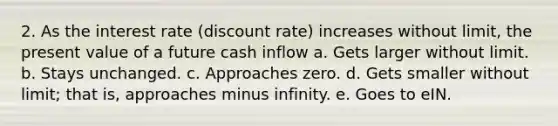 2. As the interest rate (discount rate) increases without limit, the present value of a future cash inflow a. Gets larger without limit. b. Stays unchanged. c. Approaches zero. d. Gets smaller without limit; that is, approaches minus infinity. e. Goes to eIN.