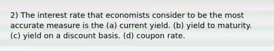 2) The interest rate that economists consider to be the most accurate measure is the (a) current yield. (b) yield to maturity. (c) yield on a discount basis. (d) coupon rate.