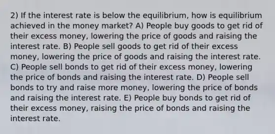 2) If the interest rate is below the equilibrium, how is equilibrium achieved in the money market? A) People buy goods to get rid of their excess money, lowering the price of goods and raising the interest rate. B) People sell goods to get rid of their excess money, lowering the price of goods and raising the interest rate. C) People sell bonds to get rid of their excess money, lowering the price of bonds and raising the interest rate. D) People sell bonds to try and raise more money, lowering the price of bonds and raising the interest rate. E) People buy bonds to get rid of their excess money, raising the price of bonds and raising the interest rate.