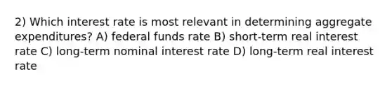 2) Which interest rate is most relevant in determining aggregate expenditures? A) federal funds rate B) short-term real interest rate C) long-term nominal interest rate D) long-term real interest rate