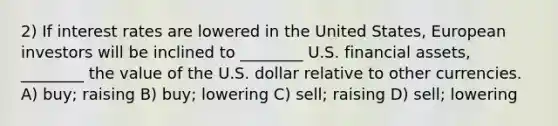 2) If interest rates are lowered in the United States, European investors will be inclined to ________ U.S. financial assets, ________ the value of the U.S. dollar relative to other currencies. A) buy; raising B) buy; lowering C) sell; raising D) sell; lowering