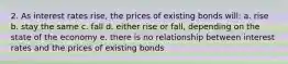 2. As interest rates rise, the prices of existing bonds will: a. rise b. stay the same c. fall d. either rise or fall, depending on the state of the economy e. there is no relationship between interest rates and the prices of existing bonds