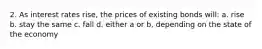 2. As interest rates rise, the prices of existing bonds will: a. rise b. stay the same c. fall d. either a or b, depending on the state of the economy