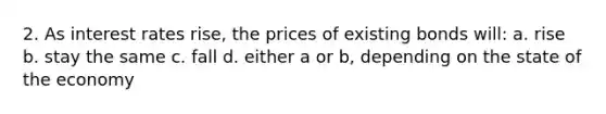 2. As interest rates rise, the prices of existing bonds will: a. rise b. stay the same c. fall d. either a or b, depending on the state of the economy