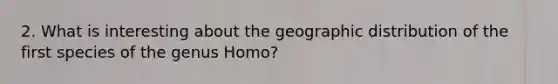 2. What is interesting about the geographic distribution of the first species of the genus Homo?