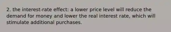 2. the interest-rate effect: a lower price level will reduce <a href='https://www.questionai.com/knowledge/klIDlybqd8-the-demand-for-money' class='anchor-knowledge'>the demand for money</a> and lower the real interest rate, which will stimulate additional purchases.